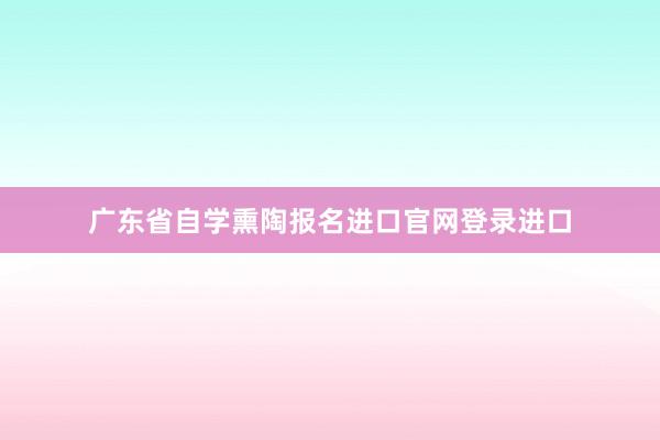 广东省自学熏陶报名进口官网登录进口