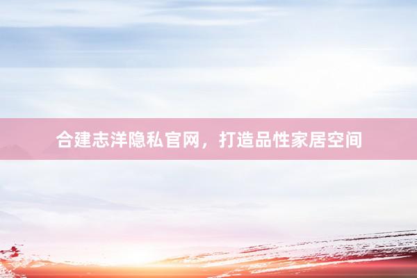 合建志洋隐私官网，打造品性家居空间