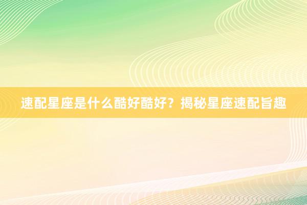 速配星座是什么酷好酷好？揭秘星座速配旨趣